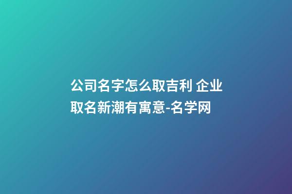 公司名字怎么取吉利 企业取名新潮有寓意-名学网-第1张-公司起名-玄机派